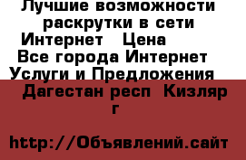 Лучшие возможности раскрутки в сети Интернет › Цена ­ 500 - Все города Интернет » Услуги и Предложения   . Дагестан респ.,Кизляр г.